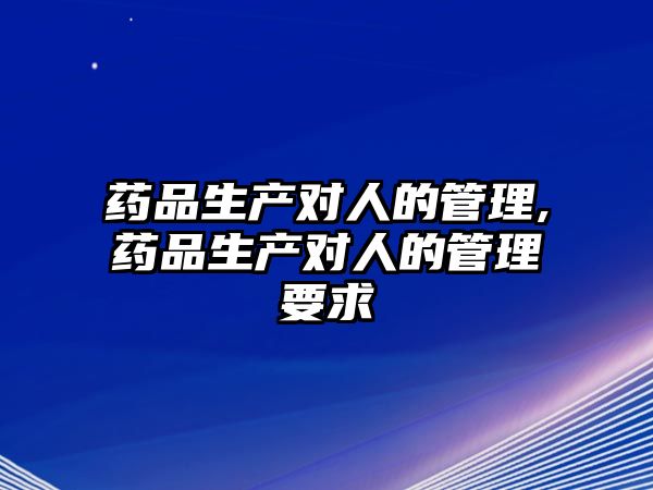 藥品生產(chǎn)對人的管理,藥品生產(chǎn)對人的管理要求