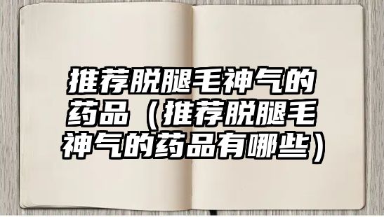 推薦脫腿毛神氣的藥品（推薦脫腿毛神氣的藥品有哪些）