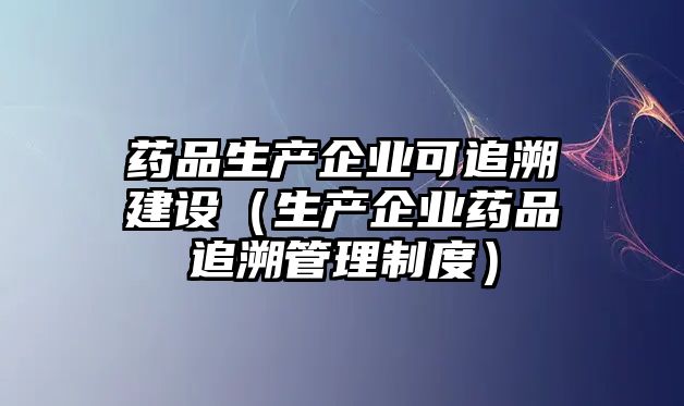 藥品生產(chǎn)企業(yè)可追溯建設(shè)（生產(chǎn)企業(yè)藥品追溯管理制度）