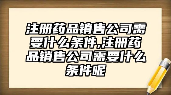 注冊藥品銷售公司需要什么條件,注冊藥品銷售公司需要什么條件呢