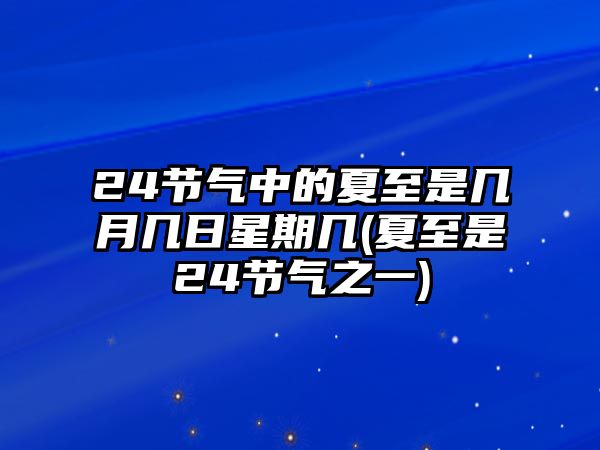 24節(jié)氣中的夏至是幾月幾日星期幾(夏至是24節(jié)氣之一)