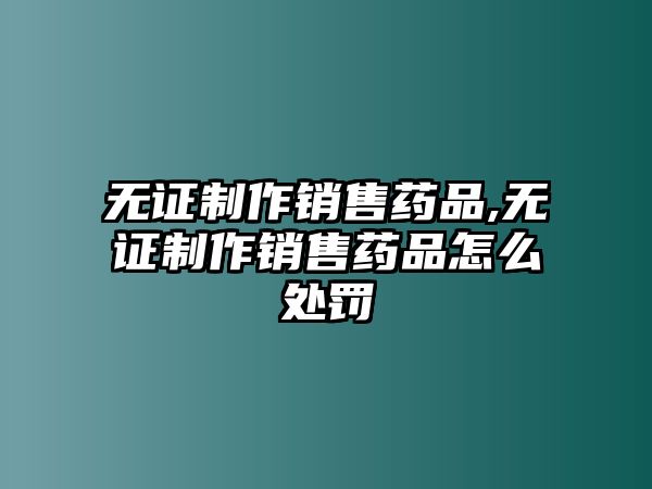 無證制作銷售藥品,無證制作銷售藥品怎么處罰