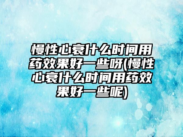 慢性心衰什么時間用藥效果好一些呀(慢性心衰什么時間用藥效果好一些呢)