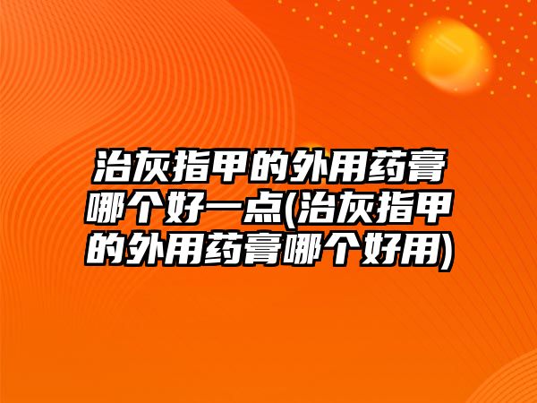 治灰指甲的外用藥膏哪個好一點(治灰指甲的外用藥膏哪個好用)