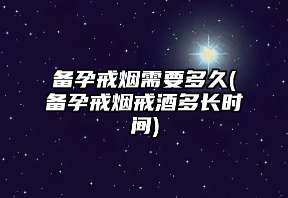 備孕戒煙需要多久(備孕戒煙戒酒多長時間)