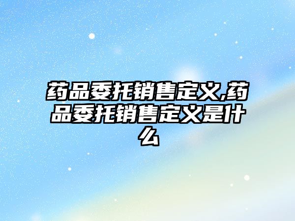 藥品委托銷售定義,藥品委托銷售定義是什么