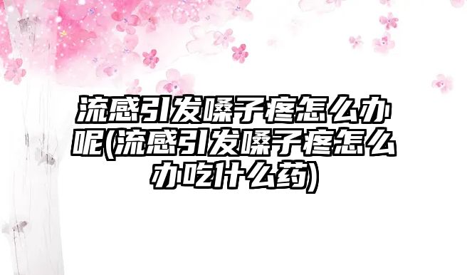 流感引發(fā)嗓子疼怎么辦呢(流感引發(fā)嗓子疼怎么辦吃什么藥)