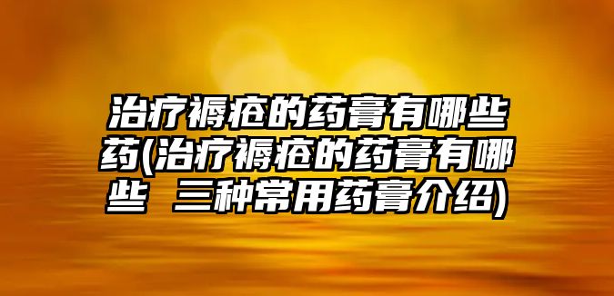 治療褥瘡的藥膏有哪些藥(治療褥瘡的藥膏有哪些 三種常用藥膏介紹)