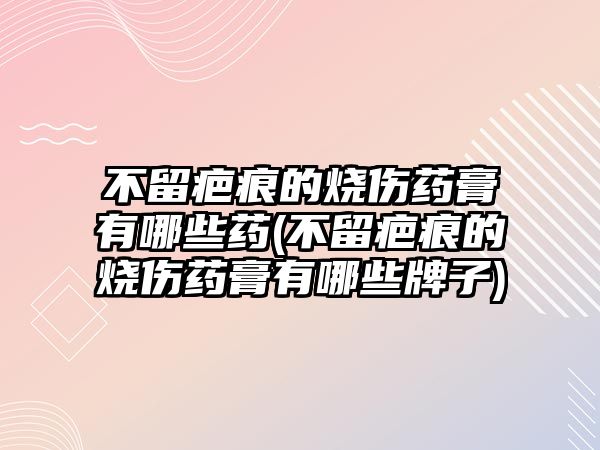 不留疤痕的燒傷藥膏有哪些藥(不留疤痕的燒傷藥膏有哪些牌子)