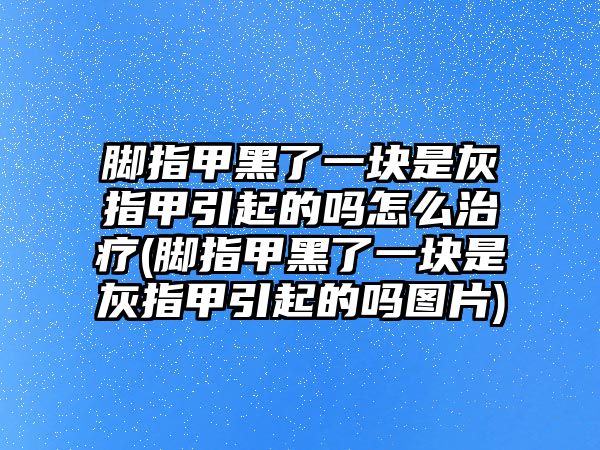 腳指甲黑了一塊是灰指甲引起的嗎怎么治療(腳指甲黑了一塊是灰指甲引起的嗎圖片)