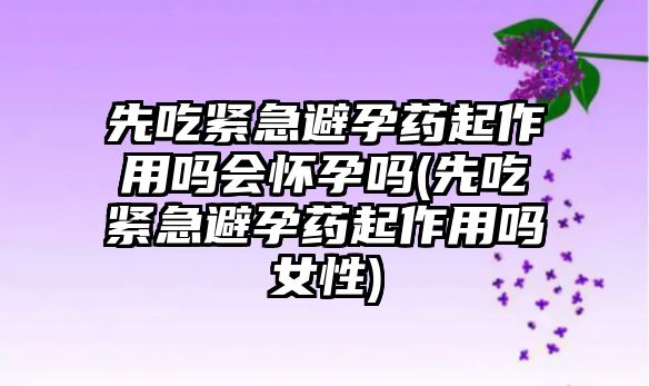 先吃緊急避孕藥起作用嗎會懷孕嗎(先吃緊急避孕藥起作用嗎女性)