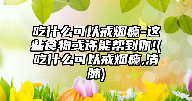 吃什么可以戒煙癮-這些食物或許能幫到你!(吃什么可以戒煙癮,清肺)