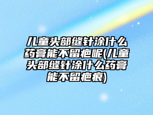 兒童頭部縫針涂什么藥膏能不留疤呢(兒童頭部縫針涂什么藥膏能不留疤痕)