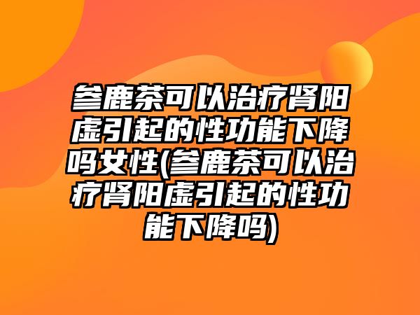 參鹿茶可以治療腎陽虛引起的性功能下降嗎女性(參鹿茶可以治療腎陽虛引起的性功能下降嗎)