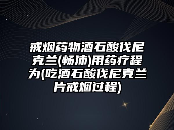 戒煙藥物酒石酸伐尼克蘭(暢沛)用藥療程為(吃酒石酸伐尼克蘭片戒煙過(guò)程)