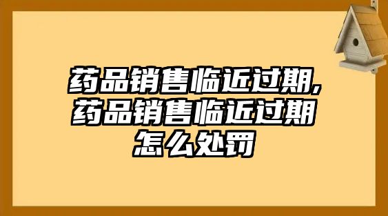 藥品銷售臨近過期,藥品銷售臨近過期怎么處罰