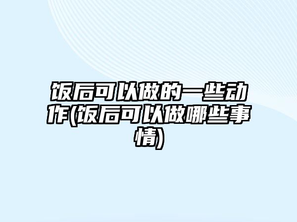 飯后可以做的一些動作(飯后可以做哪些事情)