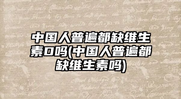 中國(guó)人普遍都缺維生素D嗎(中國(guó)人普遍都缺維生素嗎)