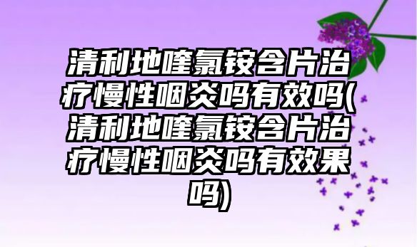 清利地喹氯銨含片治療慢性咽炎嗎有效嗎(清利地喹氯銨含片治療慢性咽炎嗎有效果嗎)