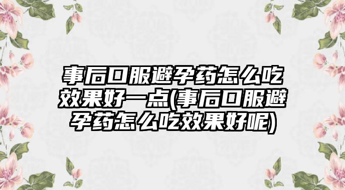 事后口服避孕藥怎么吃效果好一點(diǎn)(事后口服避孕藥怎么吃效果好呢)