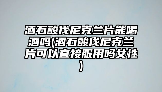 酒石酸伐尼克蘭片能喝酒嗎(酒石酸伐尼克蘭片可以直接服用嗎女性)