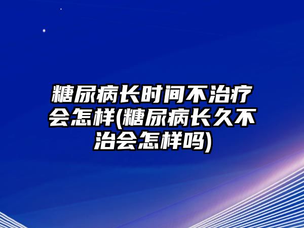 糖尿病長時間不治療會怎樣(糖尿病長久不治會怎樣嗎)