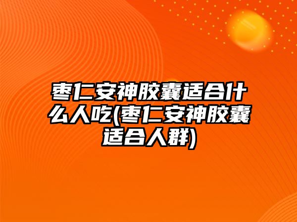 棗仁安神膠囊適合什么人吃(棗仁安神膠囊適合人群)