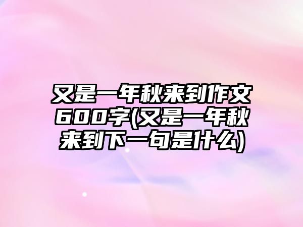 又是一年秋來到作文600字(又是一年秋來到下一句是什么)