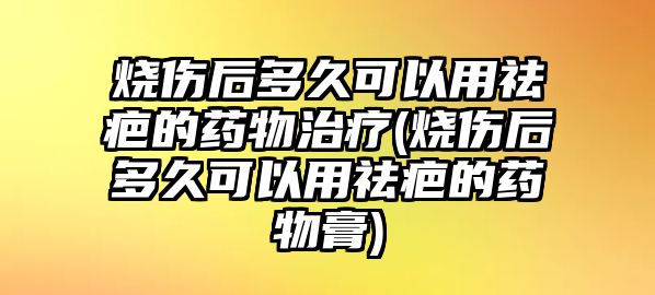 燒傷后多久可以用祛疤的藥物治療(燒傷后多久可以用祛疤的藥物膏)