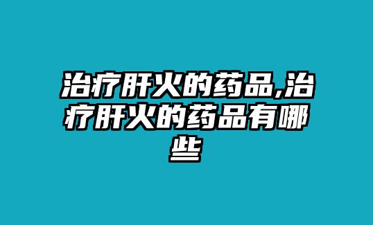 治療肝火的藥品,治療肝火的藥品有哪些