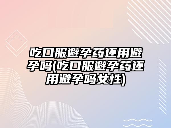 吃口服避孕藥還用避孕嗎(吃口服避孕藥還用避孕嗎女性)