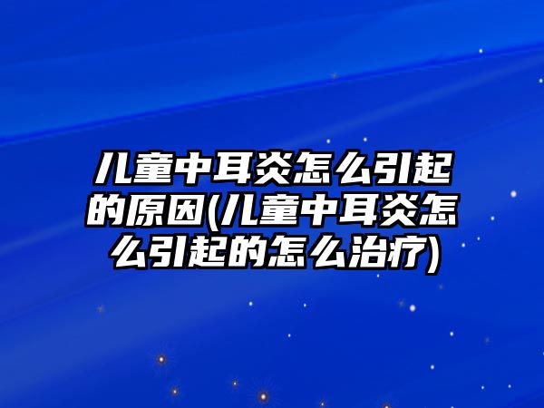 兒童中耳炎怎么引起的原因(兒童中耳炎怎么引起的怎么治療)