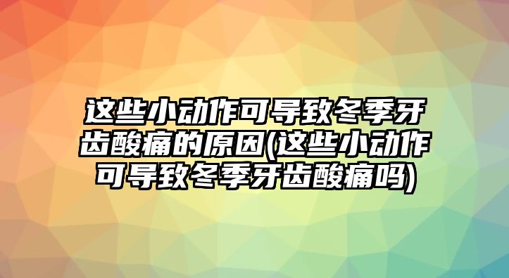 這些小動(dòng)作可導(dǎo)致冬季牙齒酸痛的原因(這些小動(dòng)作可導(dǎo)致冬季牙齒酸痛嗎)