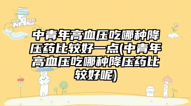 中青年高血壓吃哪種降壓藥比較好一點(diǎn)(中青年高血壓吃哪種降壓藥比較好呢)