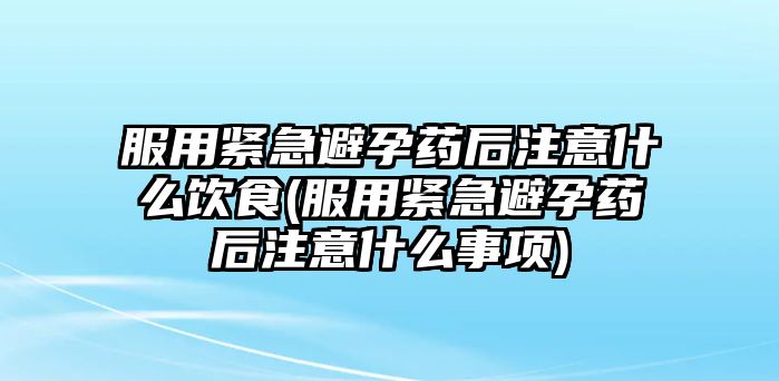 服用緊急避孕藥后注意什么飲食(服用緊急避孕藥后注意什么事項)