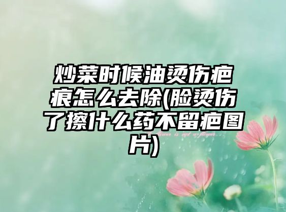 炒菜時(shí)候油燙傷疤痕怎么去除(臉燙傷了擦什么藥不留疤圖片)