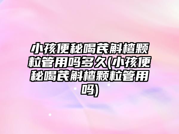 小孩便秘喝芪斛楂顆粒管用嗎多久(小孩便秘喝芪斛楂顆粒管用嗎)