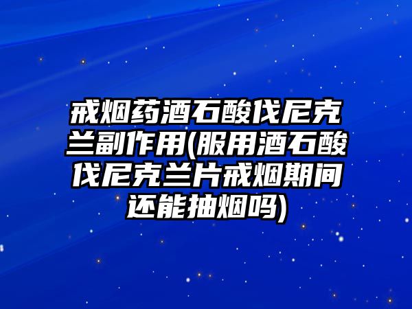 戒煙藥酒石酸伐尼克蘭副作用(服用酒石酸伐尼克蘭片戒煙期間還能抽煙嗎)