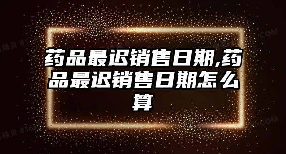 藥品最遲銷售日期,藥品最遲銷售日期怎么算