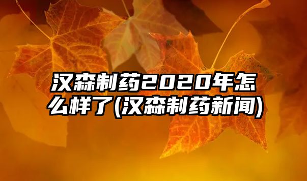 漢森制藥2020年怎么樣了(漢森制藥新聞)