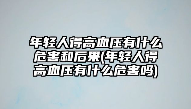 年輕人得高血壓有什么危害和后果(年輕人得高血壓有什么危害嗎)