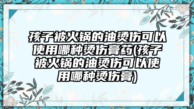 孩子被火鍋的油燙傷可以使用哪種燙傷膏藥(孩子被火鍋的油燙傷可以使用哪種燙傷膏)