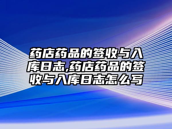 藥店藥品的簽收與入庫日志,藥店藥品的簽收與入庫日志怎么寫