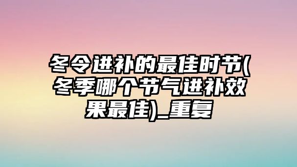 冬令進補的最佳時節(jié)(冬季哪個節(jié)氣進補效果最佳)_重復