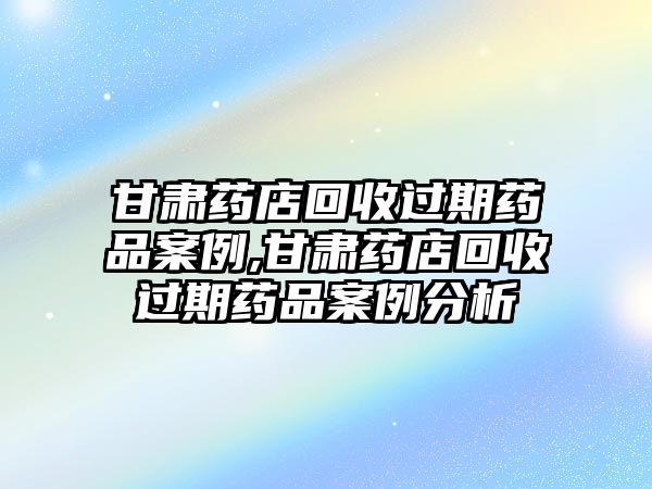 甘肅藥店回收過期藥品案例,甘肅藥店回收過期藥品案例分析