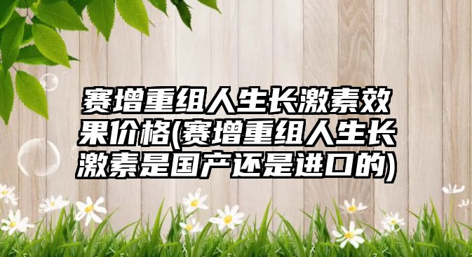 賽增重組人生長激素效果價格(賽增重組人生長激素是國產(chǎn)還是進口的)