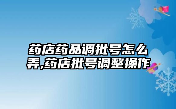 藥店藥品調批號怎么弄,藥店批號調整操作