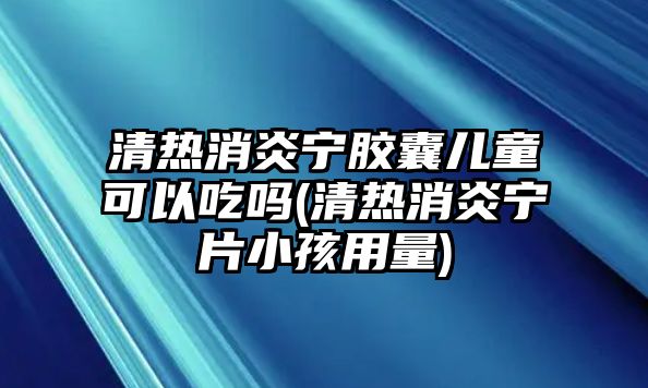 清熱消炎寧膠囊兒童可以吃嗎(清熱消炎寧片小孩用量)