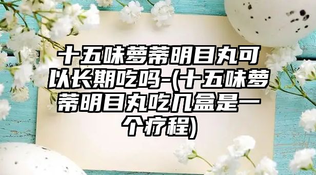 十五味蘿蒂明目丸可以長期吃嗎-(十五味蘿蒂明目丸吃幾盒是一個療程)