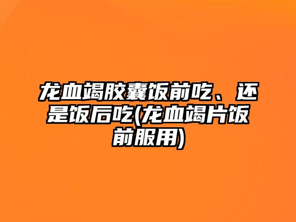 龍血竭膠囊飯前吃、還是飯后吃(龍血竭片飯前服用)